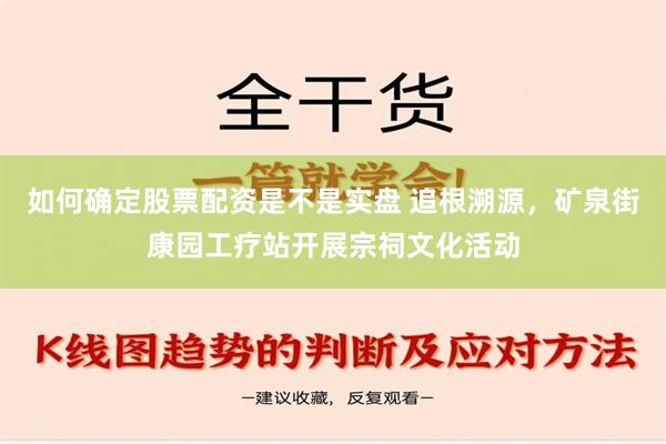 如何确定股票配资是不是实盘 追根溯源，矿泉街康园工疗站开展宗祠文化活动