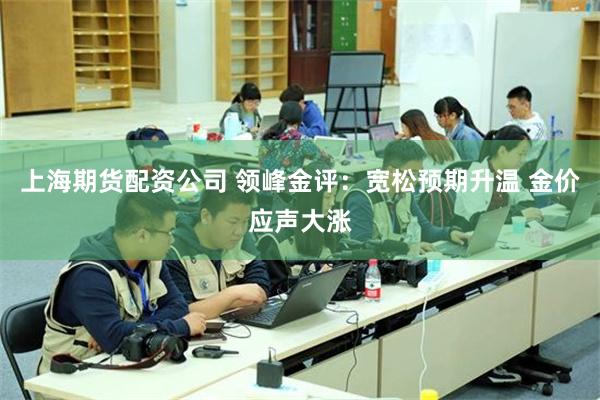 上海期货配资公司 领峰金评：宽松预期升温 金价应声大涨