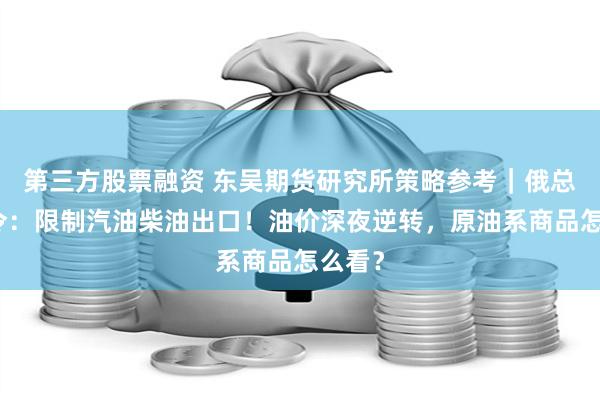 第三方股票融资 东吴期货研究所策略参考｜俄总理签令：限制汽油柴油出口！油价深夜逆转，原油系商品怎么看？