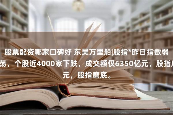 股票配资哪家口碑好 东吴万里船|股指*昨日指数弱势震荡，个股近4000家下跌，成交额仅6350亿元，股指磨底。