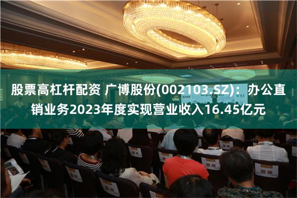 股票高杠杆配资 广博股份(002103.SZ)：办公直销业务2023年度实现营业收入16.45亿元