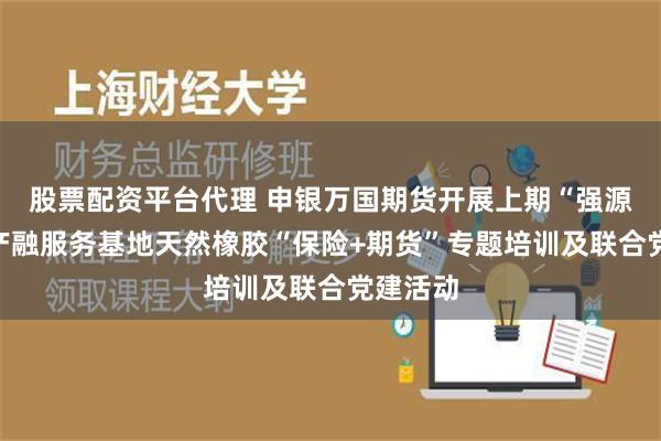 股票配资平台代理 申银万国期货开展上期“强源助企”产融服务基地天然橡胶“保险+期货”专题培训及联合党建活动