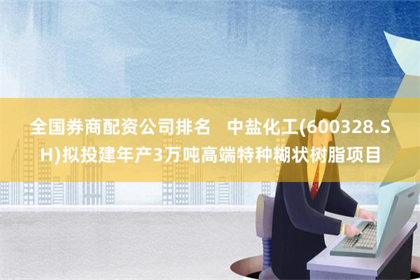 全国券商配资公司排名   中盐化工(600328.SH)拟投建年产3万吨高端特种糊状树脂项目