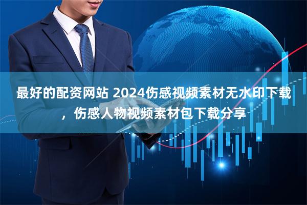 最好的配资网站 2024伤感视频素材无水印下载，伤感人物视频素材包下载分享