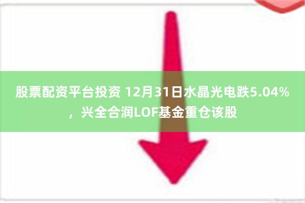 股票配资平台投资 12月31日水晶光电跌5.04%，兴全合润LOF基金重仓该股