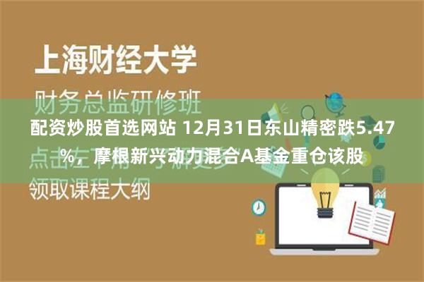 配资炒股首选网站 12月31日东山精密跌5.47%，摩根新兴动力混合A基金重仓该股